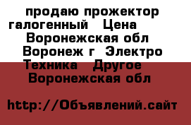 продаю прожектор галогенный › Цена ­ 300 - Воронежская обл., Воронеж г. Электро-Техника » Другое   . Воронежская обл.